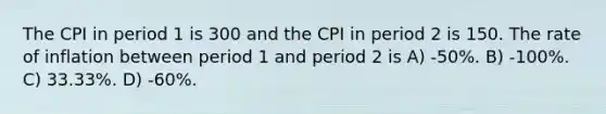 The CPI in period 1 is 300 and the CPI in period 2 is 150. The rate of inflation between period 1 and period 2 is A) -50%. B) -100%. C) 33.33%. D) -60%.