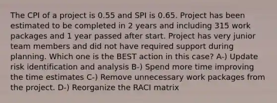 The CPI of a project is 0.55 and SPI is 0.65. Project has been estimated to be completed in 2 years and including 315 work packages and 1 year passed after start. Project has very junior team members and did not have required support during planning. Which one is the BEST action in this case? A-) Update risk identification and analysis B-) Spend more time improving the time estimates C-) Remove unnecessary work packages from the project. D-) Reorganize the RACI matrix