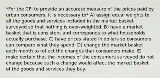 *For the CPI to provide an accurate measure of the prices paid by urban consumers, it is necessary to* A) assign equal weights to all the goods and services included in the market basket surveyed so that nothing is over-weighted. B) have a market basket that is consistent and corresponds to what households actually purchase. C) have prices stated in dollars so consumers can compare what they spend. D) change the market basket each month to reflect the changes that consumers make. E) make certain that the incomes of the consumers surveyed do not change because such a change would affect the market basket of the goods and services they buy.