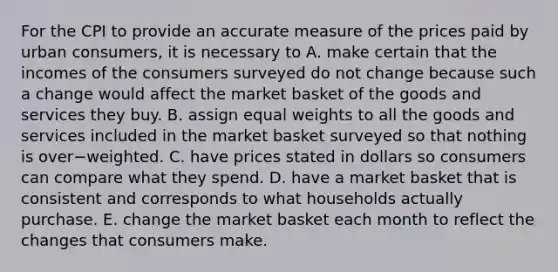 For the CPI to provide an accurate measure of the prices paid by urban​ consumers, it is necessary to A. make certain that the incomes of the consumers surveyed do not change because such a change would affect the market basket of the goods and services they buy. B. assign equal weights to all the goods and services included in the market basket surveyed so that nothing is over−weighted. C. have prices stated in dollars so consumers can compare what they spend. D. have a market basket that is consistent and corresponds to what households actually purchase. E. change the market basket each month to reflect the changes that consumers make.