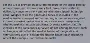 For the CPI to provide an accurate measure of the prices paid by urban​ consumers, it is necessary to A. have prices stated in dollars so consumers can compare what they spend. B. assign equal weights to all the goods and services included in the market basket surveyed so that nothing is overminus−weighted. C. have a market basket that is consistent and corresponds to what households actually purchase. D. make certain that the incomes of the consumers surveyed do not change because such a change would affect the market basket of the goods and services they buy. E. change the market basket each month to reflect the changes that consumers make.