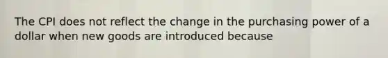 The CPI does not reflect the change in the purchasing power of a dollar when new goods are introduced because