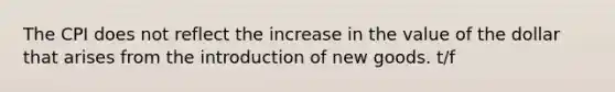 The CPI does not reflect the increase in the value of the dollar that arises from the introduction of new goods. t/f