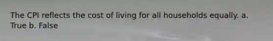 The CPI reflects the cost of living for all households equally. a. True b. False