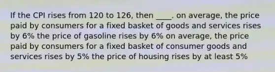 If the CPI rises from 120 to 126, then ____. on average, the price paid by consumers for a fixed basket of goods and services rises by 6% the price of gasoline rises by 6% on average, the price paid by consumers for a fixed basket of consumer goods and services rises by 5% the price of housing rises by at least 5%