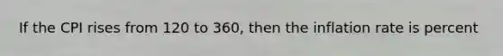 If the CPI rises from 120 to 360, then the inflation rate is percent