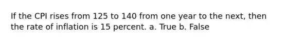 If the CPI rises from 125 to 140 from one year to the next, then the rate of inflation is 15 percent. a. True b. False