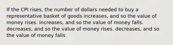 If the CPI rises, the number of dollars needed to buy a representative basket of goods increases, and so the value of money rises. increases, and so the value of money falls. decreases, and so the value of money rises. decreases, and so the value of money falls