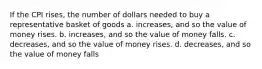 If the CPI rises, the number of dollars needed to buy a representative basket of goods a. increases, and so the value of money rises. b. increases, and so the value of money falls. c. decreases, and so the value of money rises. d. decreases, and so the value of money falls