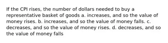 If the CPI rises, the number of dollars needed to buy a representative basket of goods a. increases, and so the value of money rises. b. increases, and so the value of money falls. c. decreases, and so the value of money rises. d. decreases, and so the value of money falls