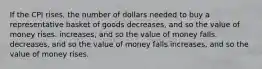 If the CPI rises, the number of dollars needed to buy a representative basket of goods decreases, and so the value of money rises. increases, and so the value of money falls. decreases, and so the value of money falls increases, and so the value of money rises.