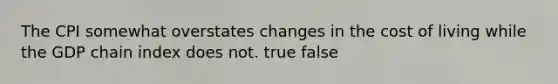 The CPI somewhat overstates changes in the cost of living while the GDP chain index does not. true false