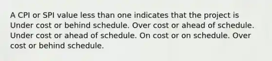 A CPI or SPI value <a href='https://www.questionai.com/knowledge/k7BtlYpAMX-less-than' class='anchor-knowledge'>less than</a> one indicates that the project is Under cost or behind schedule. Over cost or ahead of schedule. Under cost or ahead of schedule. On cost or on schedule. Over cost or behind schedule.