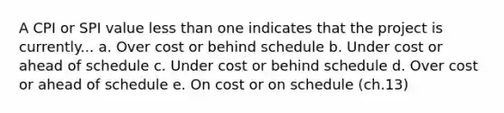 A CPI or SPI value less than one indicates that the project is currently... a. Over cost or behind schedule b. Under cost or ahead of schedule c. Under cost or behind schedule d. Over cost or ahead of schedule e. On cost or on schedule (ch.13)