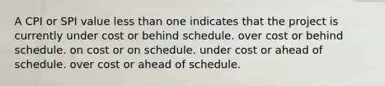 A CPI or SPI value less than one indicates that the project is currently under cost or behind schedule. over cost or behind schedule. on cost or on schedule. under cost or ahead of schedule. over cost or ahead of schedule.