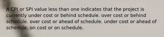 A CPI or SPI value less than one indicates that the project is currently under cost or behind schedule. over cost or behind schedule. over cost or ahead of schedule. under cost or ahead of schedule. on cost or on schedule.