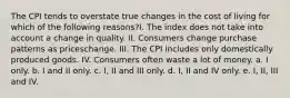 The CPI tends to overstate true changes in the cost of living for which of the following reasons?I. The index does not take into account a change in quality. II. Consumers change purchase patterns as priceschange. III. The CPI includes only domestically produced goods. IV. Consumers often waste a lot of money. a. I only. b. I and II only. c. I, II and III only. d. I, II and IV only. e. I, II, III and IV.