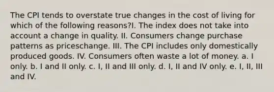 The CPI tends to overstate true changes in the cost of living for which of the following reasons?I. The index does not take into account a change in quality. II. Consumers change purchase patterns as priceschange. III. The CPI includes only domestically produced goods. IV. Consumers often waste a lot of money. a. I only. b. I and II only. c. I, II and III only. d. I, II and IV only. e. I, II, III and IV.