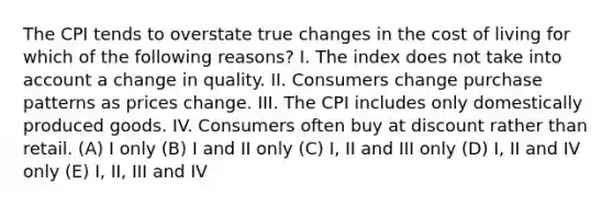 The CPI tends to overstate true changes in the cost of living for which of the following reasons? I. The index does not take into account a change in quality. II. Consumers change purchase patterns as prices change. III. The CPI includes only domestically produced goods. IV. Consumers often buy at discount rather than retail. (A) I only (B) I and II only (C) I, II and III only (D) I, II and IV only (E) I, II, III and IV