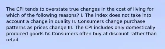 The CPI tends to overstate true changes in the cost of living for which of the following reasons? I. The index does not take into account a change in quality II. Consumers change purchase patterns as prices change III. The CPI includes only domestically produced goods IV. Consumers often buy at discount rather than retail