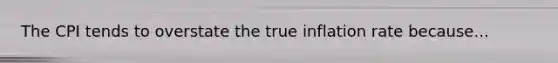 The CPI tends to overstate the true inflation rate because...