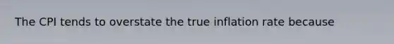 The CPI tends to overstate the true inflation rate because