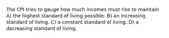 The CPI tries to gauge how much incomes must rise to maintain A) the highest standard of living possible. B) an increasing standard of living. C) a constant standard of living. D) a decreasing standard of living.