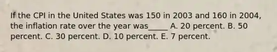 If the CPI in the United States was 150 in 2003 and 160 in 2004, the inflation rate over the year was_____ A. 20 percent. B. 50 percent. C. 30 percent. D. 10 percent. E. 7 percent.