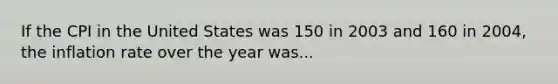 If the CPI in the United States was 150 in 2003 and 160 in 2004, the inflation rate over the year was...