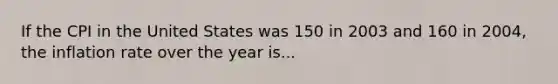 If the CPI in the United States was 150 in 2003 and 160 in 2004, the inflation rate over the year is...