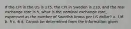 If the CPI in the US is 175, the CPI in Sweden is 210, and the real exchange rate is 5, what is the nominal exchange rate, expressed as the number of Swedish krona per US dollar? a. 1/6 b. 5 c. 6 d. Cannot be determined from the information given