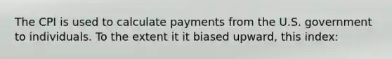 The CPI is used to calculate payments from the U.S. government to individuals. To the extent it it biased upward, this index: