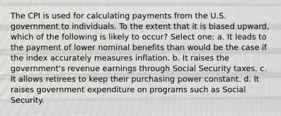 The CPI is used for calculating payments from the U.S. government to individuals. To the extent that it is biased upward, which of the following is likely to occur? Select one: a. It leads to the payment of lower nominal benefits than would be the case if the index accurately measures inflation. b. It raises the government's revenue earnings through Social Security taxes. c. It allows retirees to keep their purchasing power constant. d. It raises government expenditure on programs such as Social Security.