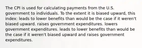 The CPI is used for calculating payments from the U.S. government to individuals. To the extent it is biased upward, this index: leads to lower benefits than would be the case if it weren't biased upward. raises government expenditures. lowers government expenditures. leads to lower benefits than would be the case if it weren't biased upward and raises government expenditures.