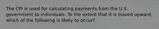 The CPI is used for calculating payments from the U.S. government to individuals. To the extent that it is biased upward, which of the following is likely to occur?