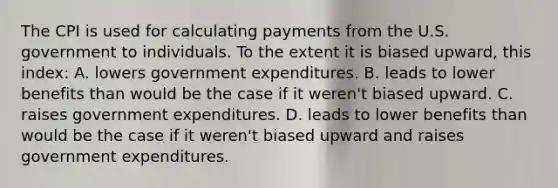 The CPI is used for calculating payments from the U.S. government to individuals. To the extent it is biased upward, this index: A. lowers government expenditures. B. leads to lower benefits than would be the case if it weren't biased upward. C. raises government expenditures. D. leads to lower benefits than would be the case if it weren't biased upward and raises government expenditures.