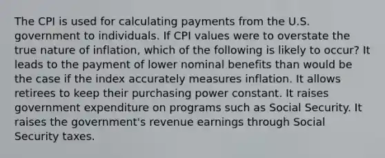 The CPI is used for calculating payments from the U.S. government to individuals. If CPI values were to overstate the true nature of inflation, which of the following is likely to occur? It leads to the payment of lower nominal benefits than would be the case if the index accurately measures inflation. It allows retirees to keep their purchasing power constant. It raises government expenditure on programs such as Social Security. It raises the government's revenue earnings through Social Security taxes.