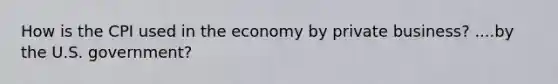 How is the CPI used in the economy by private business? ....by the U.S. government?