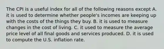 The CPI is a useful index for all of the following reasons except A. it is used to determine whether people's incomes are keeping up with the costs of the things they buy. B. it is used to measure changes in the cost of living. C. it used to measure the average price level of all final goods and services produced. D. it is used to compute the U.S. inflation rate.