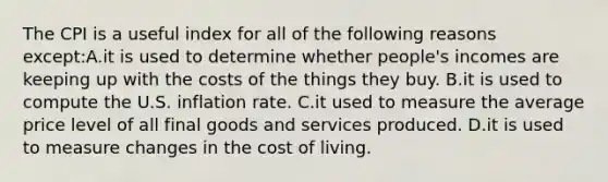 The CPI is a useful index for all of the following reasons except:A.it is used to determine whether people's incomes are keeping up with the costs of the things they buy. B.it is used to compute the U.S. inflation rate. C.it used to measure the average price level of all final goods and services produced. D.it is used to measure changes in the cost of living.