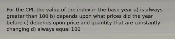 For the CPI, the value of the index in the base year a) is always greater than 100 b) depends upon what prices did the year before c) depends upon price and quantity that are constantly changing d) always equal 100