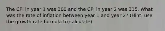 The CPI in year 1 was 300 and the CPI in year 2 was 315. What was the rate of inflation between year 1 and year 2? (Hint: use the growth rate formula to calculate)