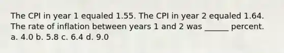 The CPI in year 1 equaled 1.55. The CPI in year 2 equaled 1.64. The rate of inflation between years 1 and 2 was ______ percent. a. 4.0 b. 5.8 c. 6.4 d. 9.0