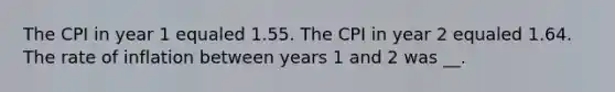 The CPI in year 1 equaled 1.55. The CPI in year 2 equaled 1.64. The rate of inflation between years 1 and 2 was __.