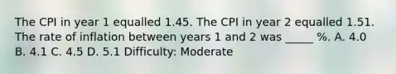 The CPI in year 1 equalled 1.45. The CPI in year 2 equalled 1.51. The rate of inflation between years 1 and 2 was _____ %. A. 4.0 B. 4.1 C. 4.5 D. 5.1 Difficulty: Moderate