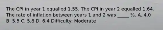 The CPI in year 1 equalled 1.55. The CPI in year 2 equalled 1.64. The rate of inflation between years 1 and 2 was _____ %. A. 4.0 B. 5.5 C. 5.8 D. 6.4 Difficulty: Moderate