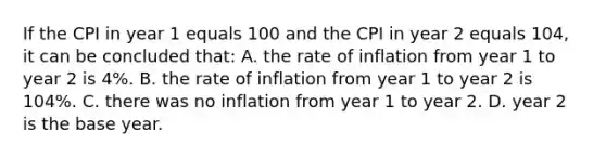 If the CPI in year 1 equals 100 and the CPI in year 2 equals 104, it can be concluded that: A. the rate of inflation from year 1 to year 2 is 4%. B. the rate of inflation from year 1 to year 2 is 104%. C. there was no inflation from year 1 to year 2. D. year 2 is the base year.