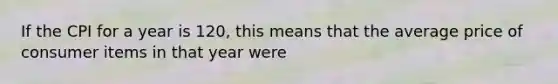 If the CPI for a year is 120, this means that the average price of consumer items in that year were