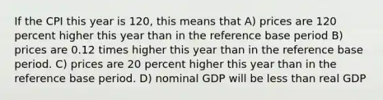 If the CPI this year is 120, this means that A) prices are 120 percent higher this year than in the reference base period B) prices are 0.12 times higher this year than in the reference base period. C) prices are 20 percent higher this year than in the reference base period. D) nominal GDP will be less than real GDP