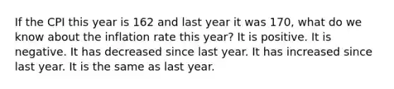 If the CPI this year is 162 and last year it was 170, what do we know about the inflation rate this year? It is positive. It is negative. It has decreased since last year. It has increased since last year. It is the same as last year.